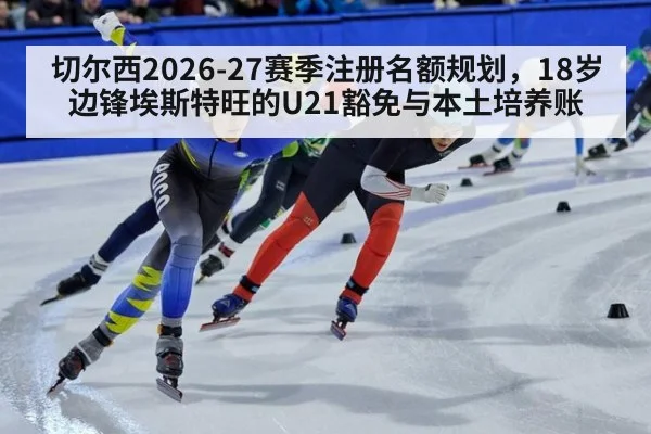切尔西2026-27赛季注册名额规划,18岁边锋埃斯特旺的U21豁免与本土培养账